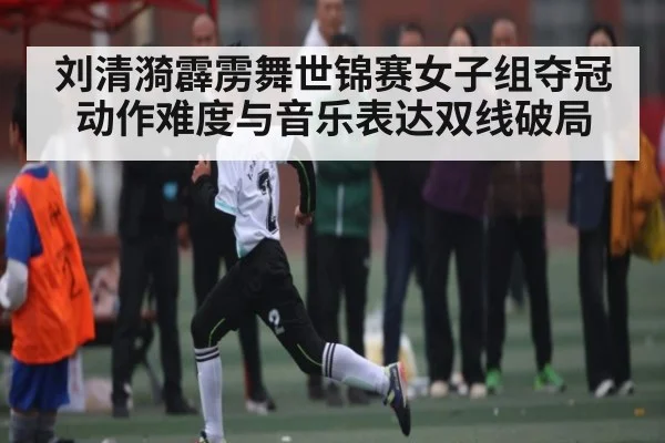 刘清漪霹雳舞世锦赛女子组夺冠动作难度与音乐表达双线破局